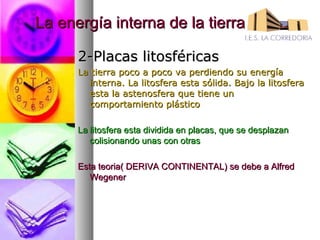 La energía interna de la tierra

      2-Placas litosféricas
      La tierra poco a poco va perdiendo su energía
         interna. La litosfera esta sólida. Bajo la litosfera
         esta la astenosfera que tiene un
         comportamiento plástico

      La litosfera esta dividida en placas, que se desplazan
         colisionando unas con otras

      Esta teoria( DERIVA CONTINENTAL) se debe a Alfred
         Wegener
 