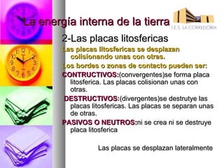La energía interna de la tierra
        2-Las placas litosfericas
        Las placas litosfericas se desplazan
          colisionando unas con otras.
        Los bordes o zonas de contacto pueden ser:
        CONTRUCTIVOS:(convergentes)se forma placa
          litosferica. Las placas colisionan unas con
          otras.
        DESTRUCTIVOS:(divergentes)se destrutye las
          placas litosfericas. Las placas se separan unas
          de otras.
        PASIVOS O NEUTROS:ni se crea ni se destruye
          placa litosferica

                   Las placas se desplazan lateralmente
 