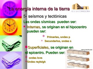 La energía interna de la tierra
       5- seísmos y tectónicas
       Las ondas sísmicas pueden ser:
        Internas, se originan en el hipocentro
         pueden ser:
                     Primarias, ondas p
                      Secundarios, ondas s

        Superficiales, se originan en
        el epicentro. Pueden ser:
         ondas love
        Ondas rayleigh
 