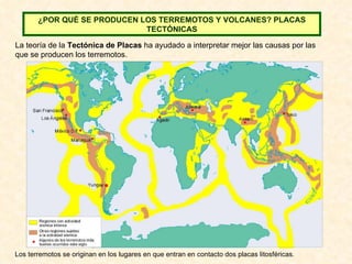 La teoría de la  Tectónica de Placas  ha ayudado a interpretar mejor las causas por las que se producen los terremotos. Los terremotos se originan en los lugares en que entran en contacto dos placas litosféricas. ¿POR QUÉ SE PRODUCEN LOS TERREMOTOS Y VOLCANES? PLACAS TECTÓNICAS 