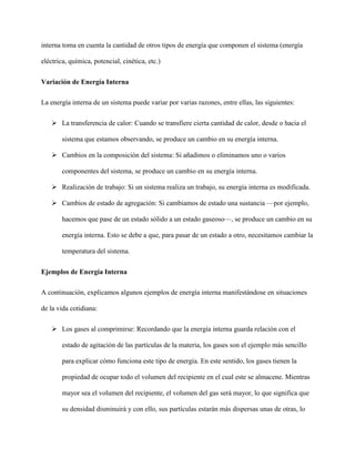 interna toma en cuenta la cantidad de otros tipos de energía que componen el sistema (energía
eléctrica, química, potencial, cinética, etc.)
Variación de Energía Interna
La energía interna de un sistema puede variar por varias razones, entre ellas, las siguientes:
 La transferencia de calor: Cuando se transfiere cierta cantidad de calor, desde o hacia el
sistema que estamos observando, se produce un cambio en su energía interna.
 Cambios en la composición del sistema: Si añadimos o eliminamos uno o varios
componentes del sistema, se produce un cambio en su energía interna.
 Realización de trabajo: Si un sistema realiza un trabajo, su energía interna es modificada.
 Cambios de estado de agregación: Si cambiamos de estado una sustancia —por ejemplo,
hacemos que pase de un estado sólido a un estado gaseoso—, se produce un cambio en su
energía interna. Esto se debe a que, para pasar de un estado a otro, necesitamos cambiar la
temperatura del sistema.
Ejemplos de Energía Interna
A continuación, explicamos algunos ejemplos de energía interna manifestándose en situaciones
de la vida cotidiana:
 Los gases al comprimirse: Recordando que la energía interna guarda relación con el
estado de agitación de las partículas de la materia, los gases son el ejemplo más sencillo
para explicar cómo funciona este tipo de energía. En este sentido, los gases tienen la
propiedad de ocupar todo el volumen del recipiente en el cual este se almacene. Mientras
mayor sea el volumen del recipiente, el volumen del gas será mayor, lo que significa que
su densidad disminuirá y con ello, sus partículas estarán más dispersas unas de otras, lo
 