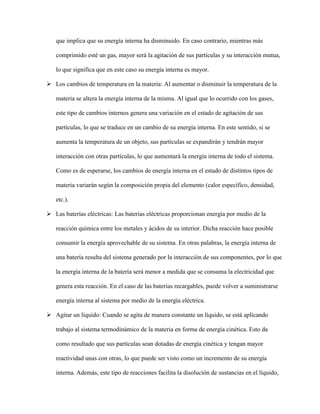 que implica que su energía interna ha disminuido. En caso contrario, mientras más
comprimido esté un gas, mayor será la agitación de sus partículas y su interacción mutua,
lo que significa que en este caso su energía interna es mayor.
 Los cambios de temperatura en la materia: Al aumentar o disminuir la temperatura de la
materia se altera la energía interna de la misma. Al igual que lo ocurrido con los gases,
este tipo de cambios internos genera una variación en el estado de agitación de sus
partículas, lo que se traduce en un cambio de su energía interna. En este sentido, si se
aumenta la temperatura de un objeto, sus partículas se expandirán y tendrán mayor
interacción con otras partículas, lo que aumentará la energía interna de todo el sistema.
Como es de esperarse, los cambios de energía interna en el estado de distintos tipos de
materia variarán según la composición propia del elemento (calor específico, densidad,
etc.).
 Las baterías eléctricas: Las baterías eléctricas proporcionan energía por medio de la
reacción química entre los metales y ácidos de su interior. Dicha reacción hace posible
consumir la energía aprovechable de su sistema. En otras palabras, la energía interna de
una batería resulta del sistema generado por la interacción de sus componentes, por lo que
la energía interna de la batería será menor a medida que se consuma la electricidad que
genera esta reacción. En el caso de las baterías recargables, puede volver a suministrarse
energía interna al sistema por medio de la energía eléctrica.
 Agitar un líquido: Cuando se agita de manera constante un líquido, se está aplicando
trabajo al sistema termodinámico de la materia en forma de energía cinética. Esto da
como resultado que sus partículas sean dotadas de energía cinética y tengan mayor
reactividad unas con otras, lo que puede ser visto como un incremento de su energía
interna. Además, este tipo de reacciones facilita la disolución de sustancias en el líquido,
 
