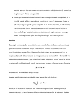 algo que podemos observar cuando mezclamos agua con cualquier otro tipo de sustancia y
la agitamos para obtener homogeneidad.
 Hervir agua: Una manifestación común de como la energía interna se hace presente, es lo
ocurrido cuando se hierve agua y ésta se transforma en vapor. A pesar de que el agua en
estado líquido y el vapor de agua se componen de las mismas moléculas, la inducción de
energía térmica al sistema le suministra mayor energía interna a la sustancia. Esto da
como resultado que la agitación de sus partículas aumente según sea mayor su energía
interna hasta un punto tal, que el estado líquido del agua pase a estado gaseoso.
Entalpia
La entalpía es una propiedad termodinámica cuya variación, bajo condiciones de temperatura y
presión constantes, determina la energía calórica de una sustancia o sistema asociada a una
reacción química o proceso físico. Al ser una función de estado, se representa con la letra en
mayúscula H, siendo ΔH su variación. En otras palabras, es el calor absorbido o desprendido por
un sistema a presión constante y que varía en función a la temperatura. Es una función de estado
resultado de la combinación de la energía interna con una parte del trabajo que genera el sistema
H = U + P×V
El termino PV es denominado energía de flujo
Cuando se utilizan energías por unidad de masa la expresión es la siguiente:
ℎ (
𝐽
𝑘𝑔
) = 𝑢 + 𝑃 × 𝑣
Es una de las propiedades extensivas más fundamentales para estudiar la termoquímica de
muchas reacciones; es decir, hablamos del desprendimiento o absorción de calor entre el medio
 