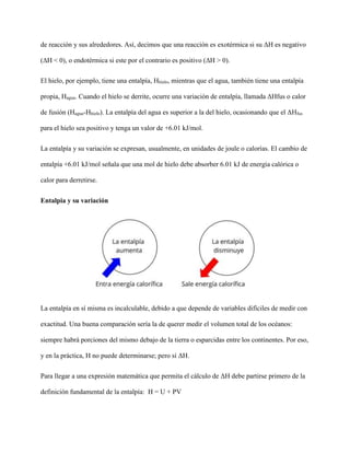 de reacción y sus alrededores. Así, decimos que una reacción es exotérmica si su ΔH es negativo
(ΔH < 0), o endotérmica si este por el contrario es positivo (ΔH > 0).
El hielo, por ejemplo, tiene una entalpía, Hhielo, mientras que el agua, también tiene una entalpía
propia, Hagua. Cuando el hielo se derrite, ocurre una variación de entalpía, llamada ΔHfus o calor
de fusión (Hagua-Hhielo). La entalpía del agua es superior a la del hielo, ocasionando que el ΔHfus
para el hielo sea positivo y tenga un valor de +6.01 kJ/mol.
La entalpía y su variación se expresan, usualmente, en unidades de joule o calorías. El cambio de
entalpía +6.01 kJ/mol señala que una mol de hielo debe absorber 6.01 kJ de energía calórica o
calor para derretirse.
Entalpia y su variación
La entalpía en sí misma es incalculable, debido a que depende de variables difíciles de medir con
exactitud. Una buena comparación sería la de querer medir el volumen total de los océanos:
siempre habrá porciones del mismo debajo de la tierra o esparcidas entre los continentes. Por eso,
y en la práctica, H no puede determinarse; pero sí ΔH.
Para llegar a una expresión matemática que permita el cálculo de ΔH debe partirse primero de la
definición fundamental de la entalpía: H = U + PV
 