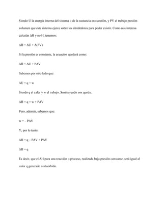 Siendo U la energía interna del sistema o de la sustancia en cuestión, y PV el trabajo presión-
volumen que este sistema ejerce sobre los alrededores para poder existir. Como nos interesa
calcular ΔH y no H, tenemos:
ΔH = ΔU + Δ(PV)
Si la presión es constante, la ecuación quedará como:
ΔH = ΔU + PΔV
Sabemos por otro lado que:
ΔU = q + w
Siendo q el calor y w el trabajo. Sustituyendo nos queda:
ΔH = q + w + PΔV
Pero, además, sabemos que:
w = – PΔV
Y, por lo tanto:
ΔH = q – PΔV + PΔV
ΔH = q
Es decir, que el ΔH para una reacción o proceso, realizada bajo presión constante, será igual al
calor q generado o absorbido.
 