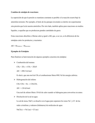 Cambios de entalpía de reacciones
La suposición de que la presión se mantiene constante es posible si la reacción ocurre bajo la
atmósfera terrestre. Por ejemplo, el hielo de los paisajes invernales se derrite sin experimentar
otra presión que la de nuestra atmósfera. Por otro lado, también aplica para reacciones en medios
líquidos, o aquellas que no produzcan grandes cantidades de gases.
Estas reacciones absorben o liberan calor q igual a ΔH, que, a su vez, es la diferencia de las
entalpías entre los productos y reactantes:
ΔH = HProductos – HReactantes
Ejemplos de Entalpías
Para finalizar se hará mención de algunos ejemplos concretos de entalpías:
 Combustión del metano
CH4 + 2O2 → CO2 + 2H2O
ΔH = -890.3 kJ/mol
Es decir, que una mol de CH4 al combustionar libera 890.3 kJ de energía calórica.
 Hidrogenación del etileno
CH2=CH2 + H2 → CH3CH3
ΔH = -136 kJ/mol
Una mol de etileno libera 136 kJ de calor cuando se hidrogena para convertirse en etano.
 Disolución de la sal en agua
La sal de mesa, NaCl, se disuelve en el agua para separarse los iones Na+
y Cl–
de las
redes cristalinas y rodearse (hidratarse) de moléculas de agua:
NaCl(s) → Na+
(ac) + Cl–
(ac)
 