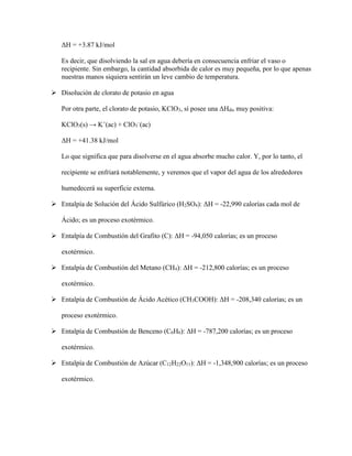 ΔH = +3.87 kJ/mol
Es decir, que disolviendo la sal en agua debería en consecuencia enfriar el vaso o
recipiente. Sin embargo, la cantidad absorbida de calor es muy pequeña, por lo que apenas
nuestras manos siquiera sentirán un leve cambio de temperatura.
 Disolución de clorato de potasio en agua
Por otra parte, el clorato de potasio, KClO3, sí posee una ΔHdis muy positiva:
KClO3(s) → K+
(ac) + ClO3
–
(ac)
ΔH = +41.38 kJ/mol
Lo que significa que para disolverse en el agua absorbe mucho calor. Y, por lo tanto, el
recipiente se enfriará notablemente, y veremos que el vapor del agua de los alrededores
humedecerá su superficie externa.
 Entalpía de Solución del Ácido Sulfúrico (H2SO4): ΔH = -22,990 calorías cada mol de
Ácido; es un proceso exotérmico.
 Entalpía de Combustión del Grafito (C): ΔH = -94,050 calorías; es un proceso
exotérmico.
 Entalpía de Combustión del Metano (CH4): ΔH = -212,800 calorías; es un proceso
exotérmico.
 Entalpía de Combustión de Ácido Acético (CH3COOH): ΔH = -208,340 calorías; es un
proceso exotérmico.
 Entalpía de Combustión de Benceno (C6H6): ΔH = -787,200 calorías; es un proceso
exotérmico.
 Entalpía de Combustión de Azúcar (C12H22O11): ΔH = -1,348,900 calorías; es un proceso
exotérmico.
 