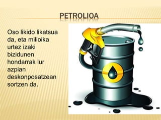 PETROLIOA
Oso likido likatsua
da, eta milioika
urtez izaki
bizidunen
hondarrak lur
azpian
deskonposatzean
sortzen da.
 