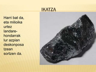 IKATZA
Harri bat da,
eta milioika
urtez
landare-
hondarrak
lur azpian
deskonposa
tzean
sortzen da.
 