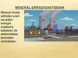 MINERAL-ERRADIOAKTIBOAK
Mineral horiek
adibidez:urani
oa,duten
energia
nuklearra
baliatzen da
elektrizitatea
ekoizteko
zentraletan.
 