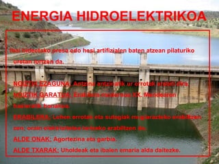 ENERGIA HIDROELEKTRIKOA

Ibai bideetako presa edo hesi artifizialen baten atzean pilaturiko
 uretan lortzen da.


 NOIZTIK EZAGUNA: Antzina antzinatik ur errotak erabili dira.
 NOIZTIK GARATUA: Erabilera modernoa XX. Mendearen
 hasieratik honakoa.
 ERABILERA: Lehen errotak eta sutegiak mugiarazteko erabiltzen
 zen; orain elektrizitatea lortzeko erabiltzen da.
 ALDE ONAK: Agortezina eta garbia.
 ALDE TXARAK: Uholdeak eta ibaien emaria alda daitezke.
 