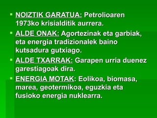  NOIZTIK GARATUA: Petrolioaren
  1973ko krisialditik aurrera.
 ALDE ONAK: Agortezinak eta garbiak,
  eta energia tradizionalek baino
  kutsadura gutxiago.
 ALDE TXARRAK: Garapen urria duenez
  garestiagoak dira.
 ENERGIA MOTAK: Eolikoa, biomasa,
  marea, geotermikoa, eguzkia eta
  fusioko energia nuklearra.
 