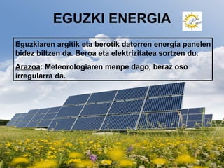 EGUZKI ENERGIA
Eguzkiaren argitik eta berotik datorren energia panelen
bidez biltzen da. Beroa eta elektrizitatea sortzen du.
Arazoa: Meteorologiaren menpe dago, beraz oso
irregularra da.
 