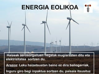 ENERGIA EOLIKOA




Haizeak aerosorgailuen hegalak mugiarazten ditu eta
elektrizitatea sortzen du.
Arazoa: Leku haizetsuetan baino ez dira baliogarriak.
Inguru giro begi inpaktua sortzen du, paisaia itsusituz
 