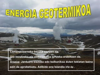 • Lurraren barneko berotik sortzen da.
 Ura berotzeko eta elektrizitatea lortzeko erabiltzen da.
 Arazoa: Jarduera sismiko edo bolkanikoa duten tokietan baino
 ezin da aprobetxatu. Adibide ona Islandia irla da .
 
