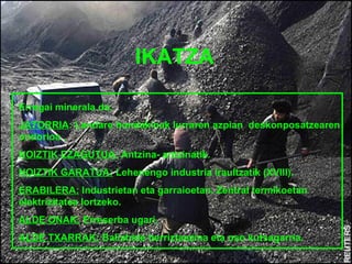 IKATZA

Erregai minerala da.
JATORRIA: Landare hondakinak lurraren azpian deskonposatzearen
ondorioa .
NOIZTIK EZAGUTUA: Antzina- antzinatik.
NOIZTIK GARATUA: Lehenengo industria iraultzatik (XVIII).
ERABILERA: Industrietan eta garraioetan. Zentral termikoetan
elektrizitatea lortzeko.
ALDE ONAK: Erreserba ugari.
ALDE TXARRAK: Baliabide berriztaezina eta oso kutsagarria.
 