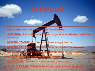 PETROLIOA


Hidrokarburoen nahasteak osaturiko olioa da.
JATORRIA: Animalia eta landareen organismoen deskonposizioen
ondorioa.
NOIZTIK EZAGUTUA:      Antzinatik ere ezagutzen da.
NOIZTIK GARATUA:     XIX. mendearen erdialdean orokortu zen.
ERABILERA:    Lehen argia emateko eta gero industrietarako,
garraioetarako eta eztanda motorretarako.
ALDE ONAK: Oso erraza ateratzea eta garraiatzea.
ALDE TXARRAK: Baliabide berriztaezina eta oso kutsagarria.
 