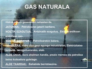 GAS NATURALA

Hidrokarburo gaseosoen nahastea da.
JATORRIA: Petrolioaren jatorri berbera.
NOIZTIK EZAGUTUA: Antzinatik ezagutua, Ekialde erdikoan
erabiltzen zen.
NOIZTIK GARATUA:       Petrolioarekin batera.
ERABILERA: Asko dira gaur egungo industrietan. Elektrizitatea
lortzeko, berogailuetarako, etab.
ALDE ONAK: Bero ahalmen handia, prezio merkea eta petrolioa
baino kutsadura gutxiago.
ALDE TXARRAK: Baliabide berriztaezina.
 