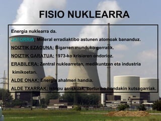 FISIO NUKLEARRA
Energia nuklearra da.
JATORRIA: Mineral erradiaktibo astunen atomoak bananduz.
NOIZTIK EZAGUNA: Bigarren munduko gerratik.
NOIZTIK GARATUA: 1973-ko krisiaren ondorioz.
ERABILERA: Zentral nuklearretan, medikuntzan eta industria
kimikoetan.
ALDE ONAK: Energia ahalmen handia.
ALDE TXARRAK: Istripu arriskuak, sorturiko hondakin kutsagarriak.
 