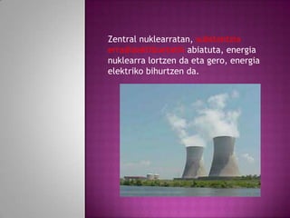 Zentral nuklearratan, substantzia
erradioaktiboetatik abiatuta, energia
nuklearra lortzen da eta gero, energia
elektriko bihurtzen da.

 