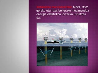 Instalazino mareomotrizen bidez, itsas
gorako eta itsas beherako mogimendua
energia elektrikoa lortzeko ustiatzen
da.

 