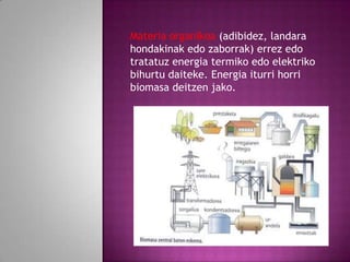 Materia organikoa (adibidez, landara
hondakinak edo zaborrak) errez edo
tratatuz energia termiko edo elektriko
bihurtu daiteke. Energia iturri horri
biomasa deitzen jako.

 