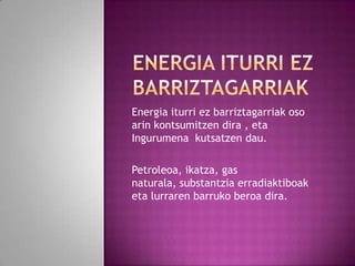 Energia iturri ez barriztagarriak oso
arin kontsumitzen dira , eta
Ingurumena kutsatzen dau.
Petroleoa, ikatza, gas
naturala, substantzia erradiaktiboak
eta lurraren barruko beroa dira.

 