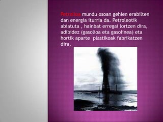 Petrolioa mundu osoan gehien erabilten
dan energia iturria da. Petroleotik
abiatuta , hainbat erregai lortzen dira,
adibidez (gasolioa eta gasolinea) eta
hortik aparte plastikoak fabrikatzen
dira.

 