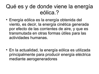 Qué es y de donde viene la energía
             eólica.?

    Energía eólica es la energía obtenida del
    viento, es decir, la energía cinética generada
    por efecto de las corrientes de aire, y que es
    transmutada en otras formas útiles para las
    actividades humanas.


    En la actualidad, la energía eólica es utilizada
    principalmente para producir energía eléctrica
    mediante aerogeneradores
 