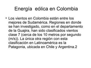 Energía eólica en Colombia

    Los vientos en Colombia están entre los
    mejores de Sudamérica. Regiones en donde
    se han investigado, como en el departamento
    de la Guajira, han sido clasificados vientos
    clase 7 (cerca de los 10 metros por segundo
    (m/s)). La única otra región con esta
    clasificación en Latinoamérica es la
    Patagonia, ubicada en Chile y Argentina.2
 