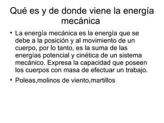 Qué es y de donde viene la energía
            mecánica

    La energía mecánica es la energía que se
    debe a la posición y al movimiento de un
    cuerpo, por lo tanto, es la suma de las
    energías potencial y cinética de un sistema
    mecánico. Expresa la capacidad que poseen
    los cuerpos con masa de efectuar un trabajo.

    Poleas,molinos de viento,martillos
 