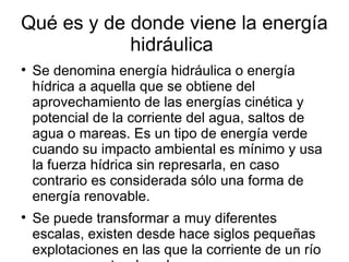 Qué es y de donde viene la energía
            hidráulica

    Se denomina energía hidráulica o energía
    hídrica a aquella que se obtiene del
    aprovechamiento de las energías cinética y
    potencial de la corriente del agua, saltos de
    agua o mareas. Es un tipo de energía verde
    cuando su impacto ambiental es mínimo y usa
    la fuerza hídrica sin represarla, en caso
    contrario es considerada sólo una forma de
    energía renovable.

    Se puede transformar a muy diferentes
    escalas, existen desde hace siglos pequeñas
    explotaciones en las que la corriente de un río
 