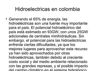 Hidroelectricas en colombia

    Generando el 65% de energía, las
    hidroeléctricas son una fuente muy importante
    para el país. El potencial hidroeléctrico del
    país está estimado en 93GW, con unos 25GW
    adicionales de centrales minihidráulicas. Sin
    embargo, el potencial para las hidroeléctricas
    enfrenta ciertas dificultades, ya que los
    mejores lugares para aprovechar este recurso
    ya han sido aprovechados por otras
    hidroeléctricas, también debido al creciente
    costo social y del medio ambiente relacionado
    con las grandes represas, y el posible impacto
 