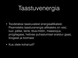 Taastuvenergia
• Toodetakse taastuvatest energiaallikatest.
Peamisteks taastuvenergia allikateks on vesi,
tuul, päike, laine, tõus-mõõn, maasoojus,
prügilagaas, heitvee puhastumisel eralduv gaas,
biogaas ja biomass
• Kus olete kohanud?
 