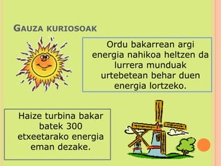 Gauza kuriosoak	Ordu bakarrean argi energia nahikoa heltzen da lurrera munduak urtebetean behar duen energia lortzeko. 	Haize turbina bakar batek 300 etxeetarako energia eman dezake. 
