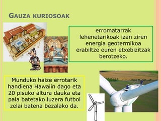 Gauza kuriosoak	erromatarrak lehenetarikoak izan ziren energia geotermikoa erabiltze euren etxebizitzak berotzeko.Munduko haize errotarik handiena Hawaiin dago eta 20 pisuko altura dauka eta pala batetako luzera futbol zelai batena bezalako da.  