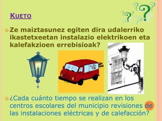 KuetoZe maiztasunez egiten dira udalerriko ikastetxeetan instalazio elektrikoen eta kalefakzioen errebisioak?¿Cada cuánto tiempo se realizan en los centros escolares del municipio revisiones de las instalaciones eléctricas y de calefacción?