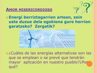 Amor misericordiosoEnergi berriztagarrien artean, zein uste duzue dela egokiena gure herrian garatzeko?Zergatik? ¿Cuáles de las energías alternativas son las que se emplean o se prevé que tendrán mayor  aplicación en nuestro pueblo?¿Por qué?