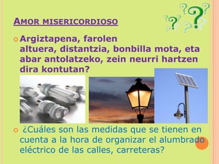 Amor misericordiosoArgiztapena, farolen altuera, distantzia, bonbilla mota, eta abar antolatzeko, zeinneurri hartzen dira kontutan? ¿Cuáles son las medidas que se tienen en cuenta a la hora de organizar el alumbrado eléctrico de las calles, carreteras?