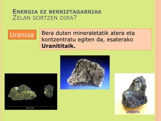 Energia ez berriztagarriakZelan sortzen dira?Bera duten mineraletatik atera eta kontzentratu egiten da, esaterako Uranititaik. Uranioa