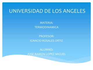 UNIVERSIDAD DE LOS ANGELES
MATERIA:
TERMODINAMICA
PROFESOR:
IGNACIO ROSALES ORTIZ
ALUMNO:
JOSE RAMON LOPEZ MIGUEL
 