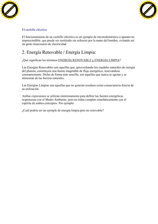 F -X C h a n ge                                                                                                                  F -X C h a n ge
    PD                                                                                                                               PD




                          !




                                                                                                                                                           !
                        W




                                                                                                                                                         W
                      O




                                                                                                                                                       O
                     N




                                                                                                                                                      N
                   y




                                                                                                                                                    y
                bu




                                                                                                                                                 bu
           to




                                                                                                                                            to
          k




                                                                                                                                           k
     lic




                                                                                                                                      lic
    C




                                                                                                                                     C
w




                                                                                                                                 w
                                m




                                                                                                                                                                 m
    w                                                                                                                                w
w




                                                                                                                                 w
                               o




                                                                                                                                                                o
        .d o                   .c                                                                                                        .d o                   .c
               c u -tr a c k                                                                                                                    c u -tr a c k




                                    El cuchillo eléctrico

                                    El funcionamiento de un cuchillo eléctrico es un ejemplo de electrodoméstico o aparato no
                                    imprescindible, que puede ser sustituido sin esfuerzo por la mano del hombre, evitando así
                                    un gasto innecesario de electricidad.

                                    2. Energía Renovable / Energía Limpia:
                                    ¿Qué significan los términos ENERGÍA RENOVABLE y ENERGÍA LIMPIA?

                                    Las Energías Renovables son aquellas que, aprovechando los caudales naturales de energía
                                    del planeta, constituyen una fuente inagotable de flujo energético, renovandose
                                    constantemente. Dicho de forma más sencilla, son aquellas que nunca se agotan y se
                                    alimentan de las fuerzas naturales.

                                    Las Energías Limpias son aquellas que no generan residuos como consecuencia directa de
                                    su utilización.

                                    Ambas expresiones se utilizan sinónimamente para definir las fuentes energéticas
                                    respetuosas con el Medio Ambiente, pero no todas cumplen simultáneamente con el
                                    espíritu de ambos conceptos. Por ejemplo:

                                    ¿Cuál podría ser un ejemplo de energía limpia pero no renovable?
 