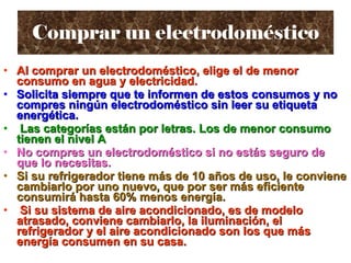 Comprar un electrodoméstico Al comprar un electrodoméstico, elige el de menor consumo en agua y electricidad. Solicita siempre que te informen de estos consumos y no compres ningún electrodoméstico sin leer su etiqueta energética. Las categorías están por letras. Los de menor consumo tienen el nivel A No compres un electrodoméstico si no estás seguro de que lo necesitas. Si su refrigerador tiene más de 10 años de uso, le conviene cambiarlo por uno nuevo, que por ser más eficiente consumirá hasta 60% menos energía. Si su sistema de aire acondicionado, es de modelo atrasado, conviene cambiarlo, la iluminación, el refrigerador y el aire acondicionado son los que más energía consumen en su casa.   