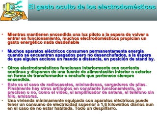 El gasto oculto de los electrodomésticos Mientras mantienen encendida una luz piloto a la espera de volver a entrar en funcionamiento, muchos electrodomésticos propician un gasto energético nada desdeñable   Muchos aparatos eléctricos consumen permanentemente energía cuando se encuentran apagados pero no desenchufados, a la espera de que alguien accione un mando a distancia, en posición de stand by. Otros electrodomésticos funcionan interiormente con corriente continua y disponen de una fuente de alimentación interior o exterior en forma de transformador o enchufe que pertenece siempre encendida. Este es el caso de radiocasetes, minicadenas, cargadores de pilas. Finalmente hay otros artilugios en constante funcionamiento, se precisen o no, como el video, el amplificador de antena, el teléfono sin hilo, emisoras. Una vivienda mínimamente equipada con aparatos eléctricos puede tener un consumo de electricidad superior a 1,6 kilowatios diarios aun en el caso de no estar habitada. Todo un despilfarro. 