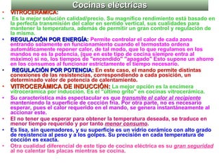 Cocinas eléctricas VITROCERÁMICA : Es la mejor solución calidad/precio. Su magnífico rendimiento está basado en la perfecta transmisión del calor en sentido vertical, sus cualidades para mantener la temperatura, además de permitir un gran control y regulación de la misma.   REGULACIÓN POR ENERGÍA :  Permite controlar el calor de cada zona entrando solamente en funcionamiento cuando el termostato ordena automáticamente reponer calor, de tal modo, que lo que regulamos en los mandos no es la potencia, (que en este tipo de cocina siempre entra al máximo) si no, los tiempos de "encendido" "apagado" Esto supone un ahorro en los consumos al funcionar estrictamente el tiempo necesario. REGULACIÓN POR POTENCIA :  En este caso, el mando permite distintas conexiones de las resistencias, correspondiendo a cada posición, un determinado valor de potencia de calentamiento. VITROCERÁMICA DE INDUCCIÓN:   La mejor opción es la encimera vitrocerámica por inducción. Es el "último grito" en cocinas vitrocerámica. Su característica más espectacular es que  transmite el calor al recipiente  manteniendo la superficie de cocción fría. Por otra parte, no es necesario esperar, pues el calor requerido en el mando, se genera instantáneamente al accionar este.  El no tener que esperar para obtener la temperatura deseada, se traduce en menor tiempo requerido y por tanto  menor consumo . Es lisa, sin quemadores, y su superficie es un vidrio cerámico con alto grado de resistencia al peso y a los golpes. Su precisión en cada temperatura de cocción es exacta.  Otra cualidad diferencial de este tipo de cocina eléctrica es su  gran seguridad  al no calentar las placas mientras se cocina.  