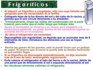 Al adquirir un frigorífico o congelador, elija uno cuyo tamaño sea el apropiado para las necesidades de la familia.   Colóquelo lejos de la luz directa del sol y del calor de la cocina, y permita que el aire circule libremente a su alrededor. Trimestralmente, limpie las rejillas del condensador (en la parte trasera), para evitar que el motor tenga que trabajar más.  Ajuste el termostato en invierno y en verano para adaptarlo a la temperatura ambiente: un grado menos de los necesarios supone un aumento del 5% en el consumo. No abra el refrigerador sin necesidad.   Descongélelo con regularidad, no dejando que se acumulen más de 6 milímetros de hielo. Introduzca los alimentos una vez se hayan enfriado.   Revise las gomas de las puertas, esto lo puede hacer con un pedazo de papel. Si observa que al cerrar la puerta éste se desliza fácilmente, es que existen fugas Si su frigorífico no descongela automáticamente, no deje acumular más de 6 mm de hielo; descongélelo regularmente.  Evite colocar el refrigerador al lado del horno o de la cocina, detrás de una pared que de directamente al sol o expuesto directamente al sol. No introduzca alimentos calientes al refrigerador Frigoríficos 