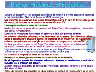 Buenas Prácticas: El Frigorífico Compra un frigorífico con etiqueta energética de nivel A o B y de capacidad adecuada a tus necesidades. Ahorraras hasta un 60 % de energía. Los alimentos se conservan bien a una temperatura entre 3º C y 5° C Por cada grado de menos, el consumo se incrementa entre un 6% y un 8% Descongela el alimento antes de cocinarlo Revisa las juntas de goma de las puertas del frigorífico y del congelador, comprueba que sellan correctamente. Durante las vacaciones desconecta el aparato y deja sus puertas abiertas. No coloques alimentos calientes, ni los amontones en la nevera. Los alimentos deben estar a temperatura ambiente cuando los metemos en el frigorífico, si los metemos calientes necesitamos más energía para mantener la temperatura constante. No hay que dejar la puerta del frigorífico abierta más tiempo del estrictamente necesario; procura no abrir y cerrar la puerta constantemente. Deja un espacio libre de 5 cm. entre la pared y el frigorífico esto permite la correcta circulación de aire y mejora su rendimiento hasta un 15% más No coloques el frigorífico cerca de un foco de calor. Procede a su descongelación cuando se forme hielo en su interior. En el frigorífico mantén los alimentos cubiertos. Aumenta el rendimiento al reducir la humedad en el interior del aparato. Mantén limpio el serpentín de detrás del frigorífico. Conviene quitarte el polvo una o dos veces al año. Antes de congelar los alimentos se debe colocar el control de temperatura en el punto de máximo frío. Mantén tu refrigerador lleno, pero no rebosante. Los refrigeradores vacíos, o casi vacíos,  no funcionan eficientemente. 