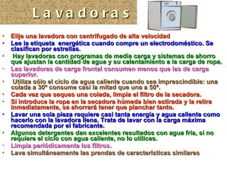 Elije una lavadora con centrifugado de alta velocidad Lee la etiqueta  energética cuando compre un electrodoméstico. Se clasifican por estrellas. Hay lavadoras con programas de media carga y sistemas de ahorro que ajustan la cantidad de agua y su calentamiento a la carga de ropa.   Las lavadoras de carga frontal consumen menos que las de carga superior. Utiliza sólo el ciclo de agua caliente cuando sea imprescindible: una colada a 30º consume casi la mitad que una a 50º.  Cada vez que seques una colada, limpia el filtro de la secadora.  Si introduce la ropa en la secadora húmeda bien estirada y la retira inmediatamente, se ahorrará tener que planchar tanto.   Lavar una sola pieza requiere casi tanta energía y agua caliente como hacerlo con la lavadora llena. Trata de lavar con la carga máxima recomendada por el fabricante. Algunos detergentes dan excelentes resultados con agua fría, si no requiere el ciclo con agua caliente, no lo utilices. Limpia periódicamente los filtros. Lava simultáneamente las prendas de características similares Lavadoras 