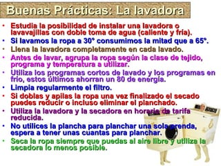 Buenas Prácticas: La lavadora Estudia la posibilidad de instalar una lavadora o lavavajillas con doble toma de agua (caliente y fría). Si lavamos la ropa a 30° consumimos la mitad que a 65°. Llena la lavadora completamente en cada lavado. Antes de lavar, agrupa la ropa según la clase de tejido, programa y temperatura a utilizar. Utiliza los programas cortos de lavado y los programas en frío, estos últimos ahorran un 80 de energía. Limpia regularmente el filtro. Si doblas y apilas la ropa una vez finalizado el secado puedes reducir o incluso eliminar el planchado. Utiliza la lavadora y la secadora en horario de tarifa reducida. No utilices la plancha para planchar una sola prenda, espera a tener unas cuantas para planchar. Seca la ropa siempre que puedas al aire libre y utiliza la secadora lo menos posible. 