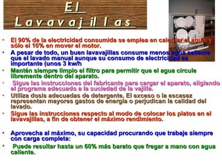 El 90% de la electricidad consumida se emplea en calentar el agua, y sólo el 10% en mover el motor.  A pesar de todo, un buen lavavajillas consume menos agua caliente que el lavado manual aunque su consumo de electricidad es importante (unos 3 kw/h Mantén siempre limpio el filtro para permitir que el agua circule libremente dentro del aparato. Sigue las instrucciones del fabricante para cargar el aparato, eligiendo el programa adecuado a la suciedad de la vajilla.  Utiliza dosis adecuadas de detergente. El exceso o la escasez representan mayores gastos de energía o perjudican la calidad del lavado. Sigue las instrucciones respecto al modo de colocar los platos en el lavavajillas, a fin de obtener el máximo rendimiento.  Aprovecha al máximo, su capacidad procurando que trabaje siempre con carga completa: Puede resultar hasta un 60% más barato que fregar a mano con agua caliente.  El Lavavajillas 